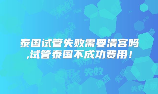 泰国试管失败需要清宫吗,试管泰国不成功费用！