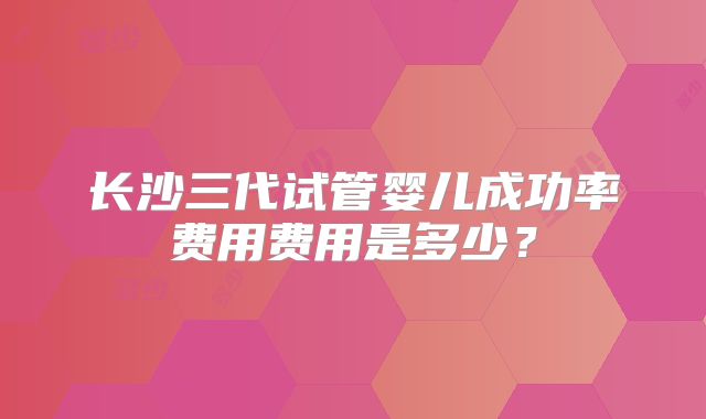 长沙三代试管婴儿成功率费用费用是多少？