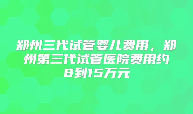 郑州三代试管婴儿费用,郑州第三代试管医院费用约8到15万元