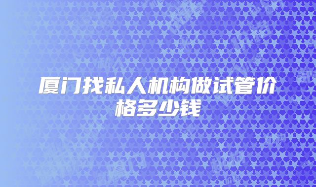厦门找私人机构做试管价格多少钱