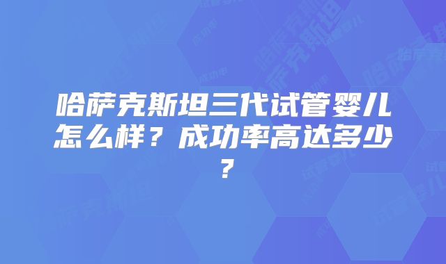 哈萨克斯坦三代试管婴儿怎么样?成功率高达多少?