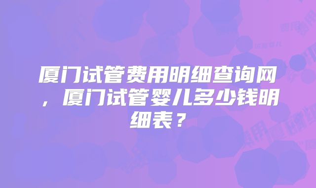 厦门试管费用明细查询网,厦门试管婴儿多少钱明细表?