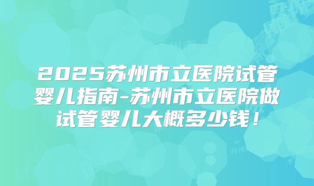 2025苏州市立医院试管婴儿指南-苏州市立医院做试管婴儿大概多少钱！