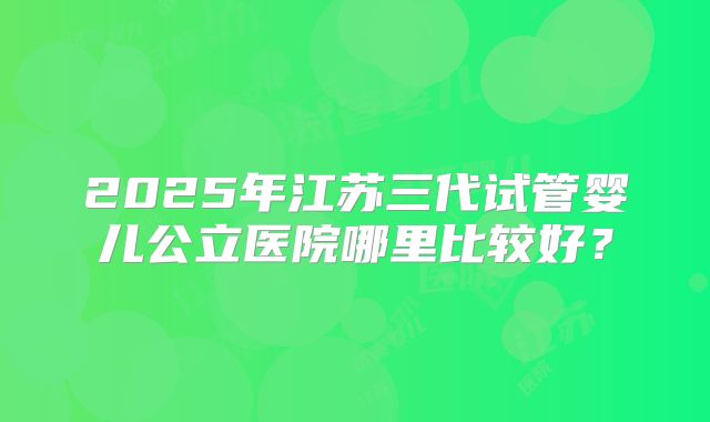 2025年江苏三代试管婴儿公立医院哪里比较好?