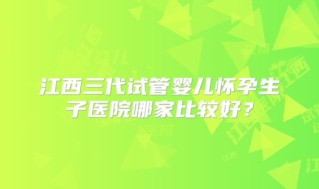 江西三代试管婴儿怀孕生子医院哪家比较好？