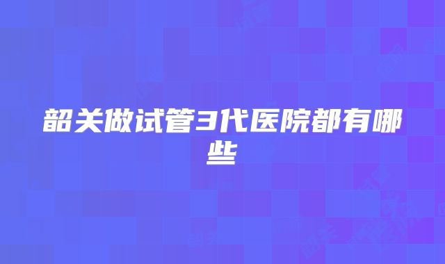 韶关做试管3代医院都有哪些
