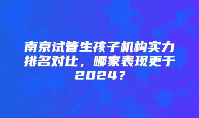 南京试管生孩子机构实力排名对比，哪家表现更于2024？
