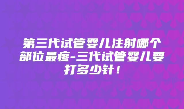 第三代试管婴儿注射哪个部位最疼-三代试管婴儿要打多少针!