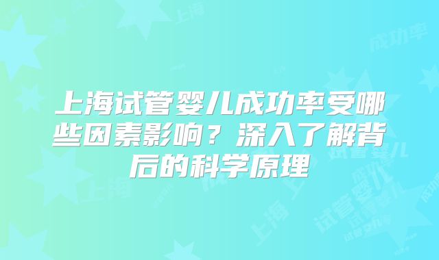 上海试管婴儿成功率受哪些因素影响？深入了解背后的科学原理