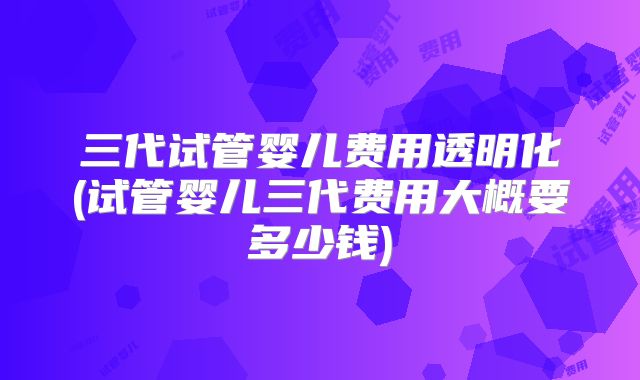 三代试管婴儿费用透明化(试管婴儿三代费用大概要多少钱)