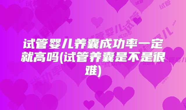 试管婴儿养囊成功率一定就高吗(试管养囊是不是很难)