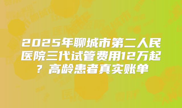 2025年聊城市第二人民医院三代试管费用12万起？高龄患者真实账单