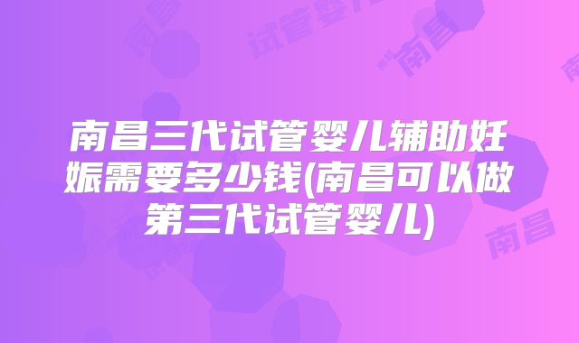 南昌三代试管婴儿辅助妊娠需要多少钱(南昌可以做第三代试管婴儿)