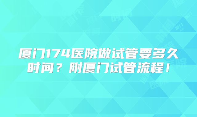 厦门174医院做试管要多久时间？附厦门试管流程！