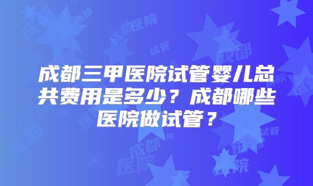 成都三甲医院试管婴儿总共费用是多少？成都哪些医院做试管？