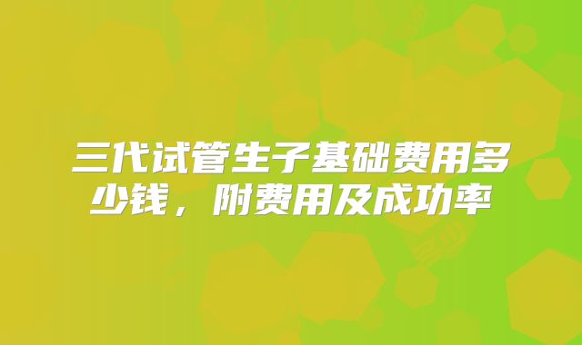三代试管生子基础费用多少钱，附费用及成功率