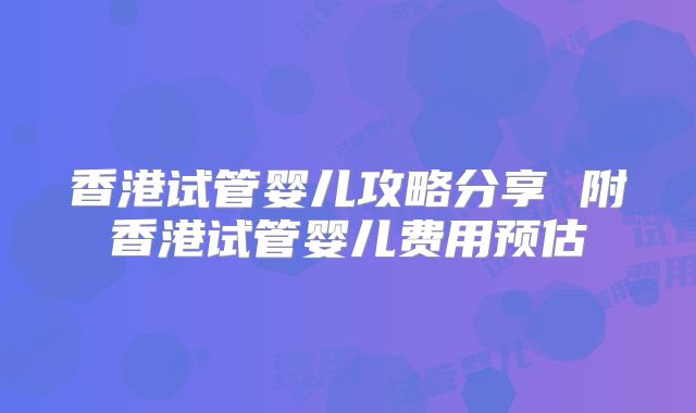 香港试管婴儿攻略分享 附香港试管婴儿费用预估