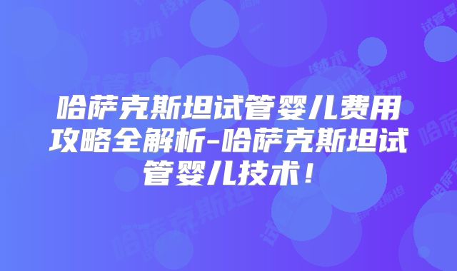 哈萨克斯坦试管婴儿费用攻略全解析-哈萨克斯坦试管婴儿技术!