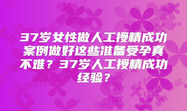 37岁女性做人工授精成功案例做好这些准备受孕真不难？37岁人工授精成功经验？
