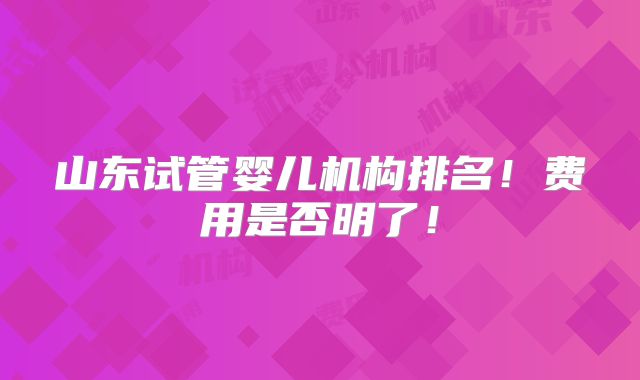 山东试管婴儿机构排名!费用是否明了!