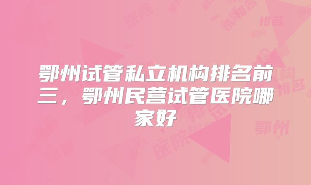 鄂州试管私立机构排名前三，鄂州民营试管医院哪家好
