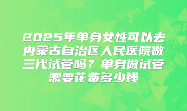 2025年单身女性可以去内蒙古自治区人民医院做三代试管吗?单身做试管需要花费多少钱