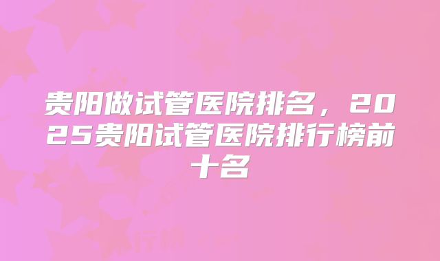 贵阳做试管医院排名，2025贵阳试管医院排行榜前十名