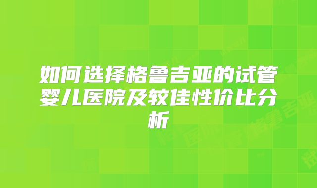 如何选择格鲁吉亚的试管婴儿医院及较佳性价比分析