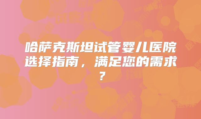 哈萨克斯坦试管婴儿医院选择指南，满足您的需求？
