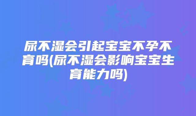 尿不湿会引起宝宝不孕不育吗(尿不湿会影响宝宝生育能力吗)