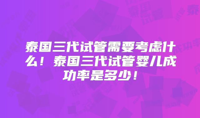泰国三代试管需要考虑什么！泰国三代试管婴儿成功率是多少！