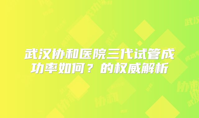武汉协和医院三代试管成功率如何?的权威解析
