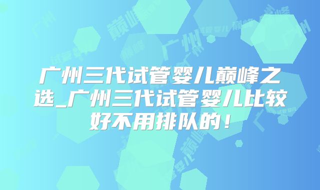 广州三代试管婴儿巅峰之选_广州三代试管婴儿比较好不用排队的！