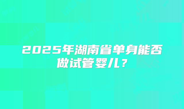 2025年湖南省单身能否做试管婴儿？