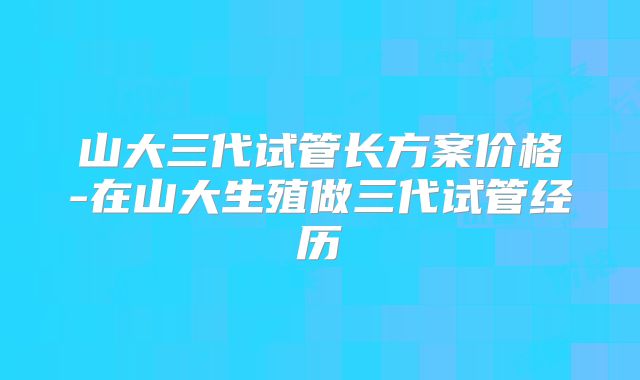 山大三代试管长方案价格-在山大生殖做三代试管经历