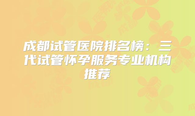成都试管医院排名榜：三代试管怀孕服务专业机构推荐