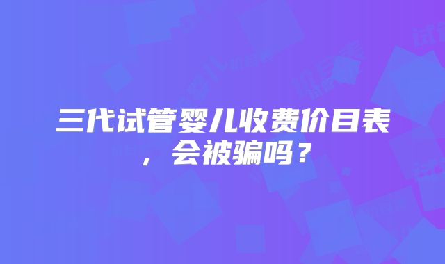 三代试管婴儿收费价目表，会被骗吗？