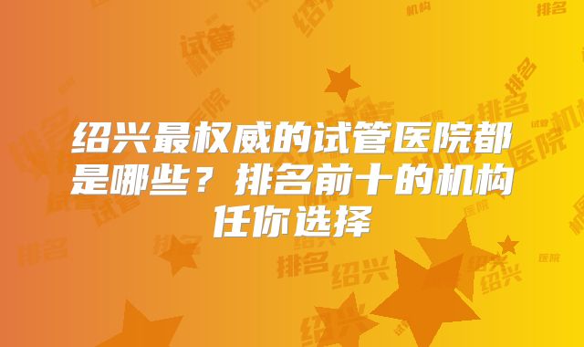 绍兴最权威的试管医院都是哪些?排名前十的机构任你选择