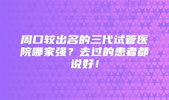 周口较出名的三代试管医院哪家强?去过的患者都说好!