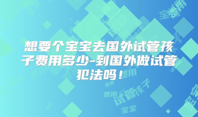 想要个宝宝去国外试管孩子费用多少-到国外做试管犯法吗！