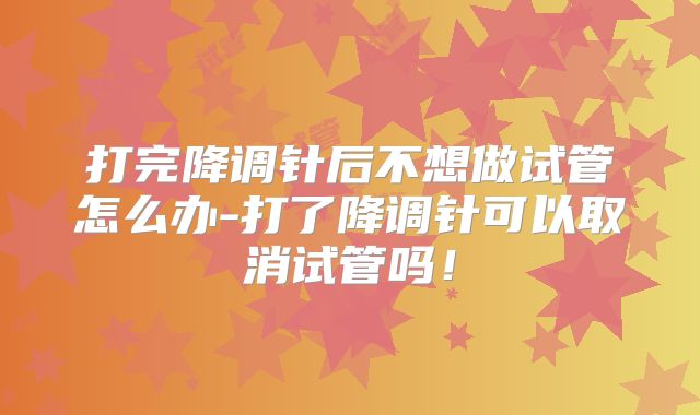 打完降调针后不想做试管怎么办-打了降调针可以取消试管吗!