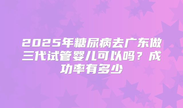 2025年糖尿病去广东做三代试管婴儿可以吗？成功率有多少