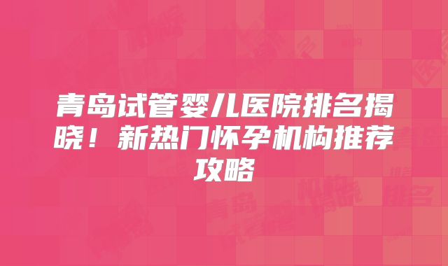 青岛试管婴儿医院排名揭晓！新热门怀孕机构推荐攻略