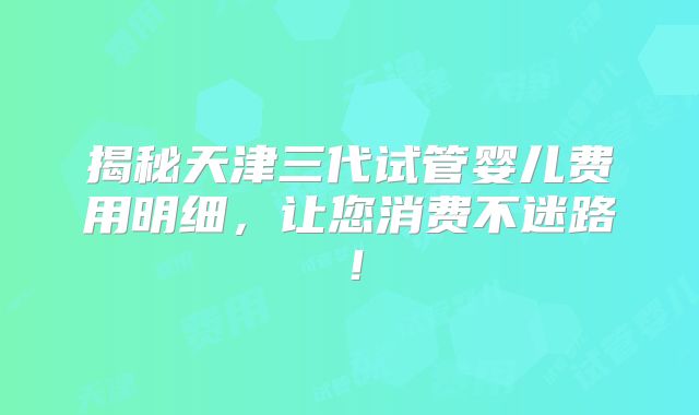 揭秘天津三代试管婴儿费用明细，让您消费不迷路！