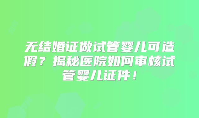 无结婚证做试管婴儿可造假？揭秘医院如何审核试管婴儿证件！