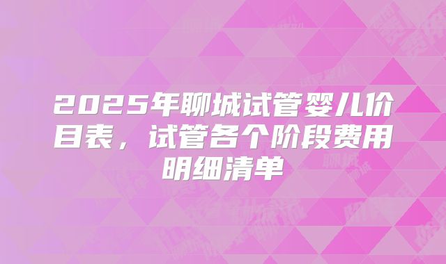 2025年聊城试管婴儿价目表，试管各个阶段费用明细清单