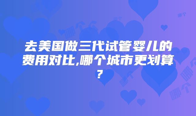 去美国做三代试管婴儿的费用对比,哪个城市更划算？