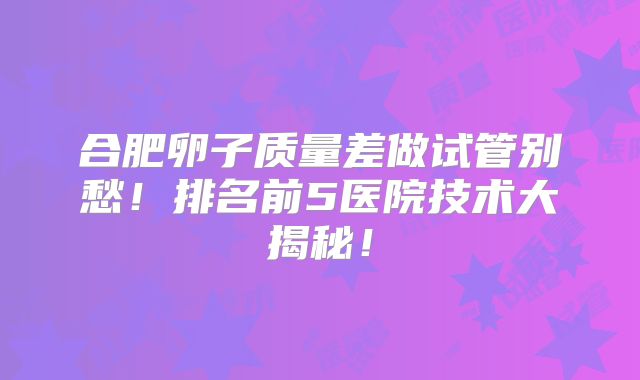 合肥卵子质量差做试管别愁！排名前5医院技术大揭秘！