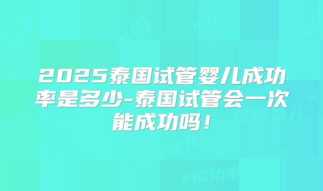 2025泰国试管婴儿成功率是多少-泰国试管会一次能成功吗！