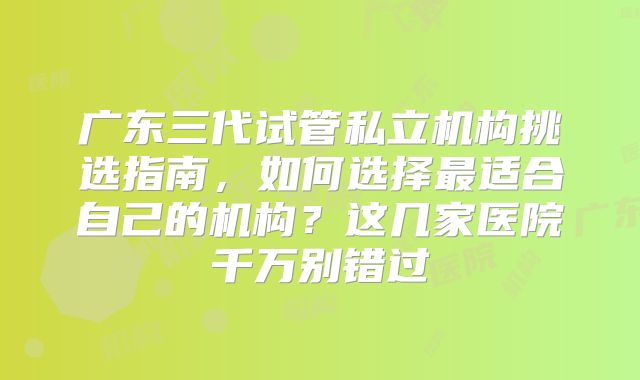 广东三代试管私立机构挑选指南，如何选择最适合自己的机构？这几家医院千万别错过